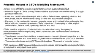 5
For information about how potential output is projected in CMAC, see Robert Shackleton, Estimating and Projecting Potential Output Using CBO’s Forecasting Growth Model, Working
Paper 2018-03 (Congressional Budget Office, February 2018), www.cbo.gov/publication/53558.
A major focus of CBO's analysis is potential (maximum sustainable) output.
 Potential output is CBO's primary measure of the economy's fundamental ability to supply
goods and services.
 Labor and capital determine output, which affects federal taxes, spending, deficits, and
debt; those, in turn, influence the supply of labor and accumulation of capital.
 Focusing on the relationship between potential output and inputs of labor and capital thus
helps maintain consistency between CBO's projections of the supply of labor, capital
accumulation, federal taxes, spending, deficits, and debt.
CBO’s baseline projection of potential output is determined using the agency’s
macroeconomic forecasting model (CMAC), which includes representations of different
productive sectors.
 The six sectors—nonfarm and farm business sectors, households and nonprofits, and the
federal government and state and local governments—have different production functions.
 The nonfarm business sector (NFB) constitutes about 75 percent of potential output.
PGM reproduces CBO’s economic baseline using a single economywide production function,
simplifying the analysis of fiscal policy.
Potential Output in CBO’s Modeling Framework
 