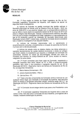 Câmara Municipal
Rio do Sul - SC

 RESOLVE:


      Art. 10 Fica criada no âmbito do Poder Legislativo de Rio do Sul,
 Comissâo Legislativa Temporâria de Inquérito, com objetivo de apurar os
 seguintes focos investigatôrios.
         a) indicios de ilicitudes na gestâo municipal das tarefas cabiveis                     à
 Secretaria Municipal de Saûde junto ao Sistema Unico de SaÛde - SUS nos
 anos de 2008-2012 e sua possivel relaçâo com a correspondência eletrônica
 que se refere o laudo objeto do expediente datado de 06 de março de 2013 que
 passa a integrar esta Resoluçâo. Visando o esclarecimento definitivo dos fatos
 uma vez que a funçâo investigativa do Poder Legislativo e o aproveitamento do
 que jâ foi produzido quando da instalaçâo da Apuraçâo determinada pela
 Resoluçâo nûmero 628111 desta Casa, a presente Comissâo deverâ considerar
 todo o Caderno investigatÔrio fruto daquele trabalho;
          b)   indicios     de    ilicitudes relacionadas com               o   atendimento     e
 encaminhamento consultas, procedimentos e cirurgias de pacientes de fora do
 municipio sem a devida pactuaçâo;
       c) indicios de relaçâo entre os objetos citados nas letras anteriores e
 supostos favorecimentos de carâter eleitoral envolvendo o direito ao sufrâgio
 que foram citados no expediente que requereu a instalaçâo da Comissâo ora
 chancelada, devendo as côpias da documentaçâo retirada dos autos do
 Processo que tramitou na Justiça Eleitoral da 26^. Zona, aludido no mesmo,
 integrarem os autos desta.
        Art. 2o Ficam nomeadas para fazer parte da Comissâo, respeitando a
 indicaçâo expressa feita pelos llderes do PT e PSD, a proporcionalidade
 partidâria, bem como o que preceitua o parâgrafo segundo do art. 65 da
 Resoluçâo 59712010 - Regimento Interno da Câmara de Vereadores de Rio do
 Sul, as seguintes Vereadoras:
          | - Maria Helena Zimmermann            - PR;
          ll - Janara Aparecida Mafra - PSD; e
          lll - Zeli da Silva - PT;
       $ 1'Caso uma das componentes da Comissâo venha a licenciar-se, por
 qualquer motivo legal, que necessite a convocaçâo de suplente, este assumirâ
 todos os direitos e obrigaçôes atribuidas à titular, conforme artigo 236, $ 1'da
 Resoluçâo 59712010 - Regimento Interno da Câmara deVereadores de Rio do
  Sul.

          S   2' A Comissâo deverâ eleger dentre suas pares uma Presidente e uma
  Relatora.
        Art. 3o A Comissâo Legislativa Temporâria de Inquérito terâ o prazo de
  cento e vinte (120) dias para a conclusâo de seus trabalhos, prorrogâveis até a
  metade, mediante deliberaçâo do plenârio.




                                Câmara MuniciPal de Rio do Sul
         Praça25 de Julho, no 0l - Cx. Postal 209 - Centro - Rio do Sul - SC - Cep 89.160-000
                       Fone: (47) 3531-6300 - www.camarariodosul.sc.gov.br
 