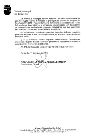 Càmara Municipal
Rio do Sul - SC

        Art. 40 Para a realizaçâo de seus trabalhos, a Comissâo instaurada por
 esta Resoluçâo valer-se-â de todas as prerrogativas contidas no artigo 68 da
 Resoluçâo 59712010 - Regimento Interno da Câmara de Vereadores de Rio do
 Sul, sendo seu dever observar o principio da economicidade sem descuidar-se
 de requerer todas as diligências e suportes necessârios para que sua missâo
 seja realizada com esmero, imparcialidade e eficiência.
        S 1" A Comissâo contarâ com a estrutura disponivel do Poder Legislativo
 para suas reuniôes e atos oficiais que aconteçam em suas dependências ou
 em outros locais.
       S 2o A     Comissâo poderâ requisitar deslocamentos, providências,
 diligências e suporte técnico sendo que para tanto a Presidente da Comissâo
 deverâ sempre motivar tais expedientes.
       Art. 5o Esta Resoluçâo entra em vigor na data de sua publicaçâo.


       Rio do Sul, 11 de




       DIOGENES DEL                         A FORMIGA DE MOURA
       Presidente da C




                             Câmara MuniciPal de Rio do Sul
      praça 25 de Julho, no 0l - cx. Posral 209 - centro - Rio do Sul - SC - cep 89. 160-000
                     Fone: (47) 353 l-6300 - www.camarariodosul.sc.gov.br
 