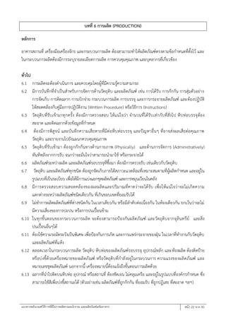 แนวทางหลักเกณฑ์วิธีการที่ดีในการผลิตยาแผนโบราณ และผลิตภัณฑ์เสริมอาหาร หน้า 22 จาก 45
บทที่ 6 การผลิต (PRODUCTION)
หลักการ
อาคารสถานที่ เครื่องมือเครื่องจักร และกระบวนการผลิต ต้องสามารถทาให้ผลิตภัณฑ์ตรงตามข้อกาหนดที่ตั้งไว้ และ
ในกระบวนการผลิตต้องมีการระบุรายละเอียดการผลิต การควบคุมคุณภาพ และบุคลากรที่เกี่ยวข้อง
ทั่วไป
6.1 การผลิตจะต้องดาเนินการ และควบคุมโดยผู้ที่มีความรู้ความสามารถ
6.2 มีการบันทึกที่จาเป็นสาหรับการจัดการด้านวัตถุดิบ และผลิตภัณฑ์ เช่น การได้รับ การกักกัน การสุ่มตัวอย่าง
การจัดเก็บ การติดฉลาก การเบิกจ่าย กระบวนการผลิต การบรรจุ และการกระจายผลิตภัณฑ์ และต้องปฏิบัติ
ให้สอดคล้องกับคู่มือการปฏิบัติงาน (Written Procedure) หรือวิธีการ (Instructions)
6.3 วัตถุดิบที่รับเข้ามาทุกครั้ง ต้องมีการตรวจสอบ ให้แน่ใจว่า จานวนที่ได้รับเท่ากับที่สั่งไป หีบห่อบรรจุต้อง
สะอาด และติดฉลากด้วยข้อมูลที่กาหนด
6.4 ต้องมีการพิสูจน์ และบันทึกความเสียหายที่มีต่อหีบห่อบรรจุ และปัญหาอื่นๆ ที่อาจส่งผลเสียต่อคุณภาพ
วัตถุดิบ และรายงานไปยังแผนกควบคุมคุณภาพ
6.5 วัตถุดิบที่รับเข้ามา ต้องถูกกักกันทางด้านกายภาพ (Physically) และด้านการจัดการ (Administratively)
ทันทีหลังจากการรับ จนกว่าจะมั่นใจว่าสามารถนามาใช้ หรือกระจายได้
6.6 ผลิตภัณฑ์ระหว่างผลิต และผลิตภัณฑ์รอบรรจุที่ซื้อมา ต้องมีการตรวจรับ เช่นเดียวกับวัตถุดิบ
6.7 วัตถุดิบ และผลิตภัณฑ์ทุกชนิด ต้องถูกจัดเก็บภายใต้สภาวะแวดล้อมที่เหมาะสมตามที่ผู้ผลิตกาหนด และอยู่ใน
รูปแบบที่เป็นระเบียบ เพื่อให้มีการแบ่งแยกชุดผลิตภัณฑ์ และการหมุนเวียนในคลัง
6.8 มีการตรวจสอบความสอดคล้องของผลผลิตและปริมาณที่คาดว่าจะได้รับ เพื่อให้แน่ใจว่าจะไม่เกิดความ
แตกต่างระหว่างผลิตภัณฑ์ชนิดเดียวกัน ที่เกินขอบเขตที่ยอมรับได้
6.9 ไม่ทาการผลิตผลิตภัณฑ์ที่ต่างชนิดกัน ในเวลาเดียวกัน หรือมีลาดับต่อเนื่องกัน ในห้องเดียวกัน ยกเว้นว่าจะไม่
มีความเสี่ยงของการปะปน หรือการปนเปื้อนข้าม
6.10 ในทุกขั้นตอนของกระบวนการผลิต จะต้องสามารถป้องกันผลิตภัณฑ์ และวัตถุดิบจากจุลินทรีย์ และสิ่ง
ปนเปื้อนอื่นๆได้
6.11 ต้องใช้ความระมัดระวังเป็นพิเศษ เพื่อป้องกันการเกิด และการแพร่กระจายของฝุ่น ในเวลาที่ทางานกับวัตถุดิบ
และผลิตภัณฑ์ที่แห้ง
6.12 ตลอดเวลาในกระบวนการผลิต วัตถุดิบ หีบห่อของผลิตภัณฑ์รอบรรจุ อุปกรณ์หลัก และห้องผลิต ต้องติดป้าย
หรือบ่งชี้ด้วยเครื่องหมายของผลิตภัณฑ์ หรือวัตถุดิบที่กาลังอยู่ในกระบวนการ ความแรงของผลิตภัณฑ์ และ
หมายเลขชุดผลิตภัณฑ์ นอกจากนี้ เครื่องหมายนี้ต้องแจ้งถึงขั้นตอนการผลิตด้วย
6.13 ฉลากที่นาไปติดบนหีบห่อ อุปกรณ์ หรือสถานที่ ต้องชัดเจน ไม่คลุมเครือ และอยู่ในรูปแบบที่องค์กรกาหนด ซึ่ง
สามารถใช้สีเพื่อบ่งชี้สถานะได้ (ตัวอย่างเช่น ผลิตภัณฑ์ที่ถูกกักกัน ที่ยอมรับ ที่ถูกปฏิเสธ ที่สะอาด ลลล)
 