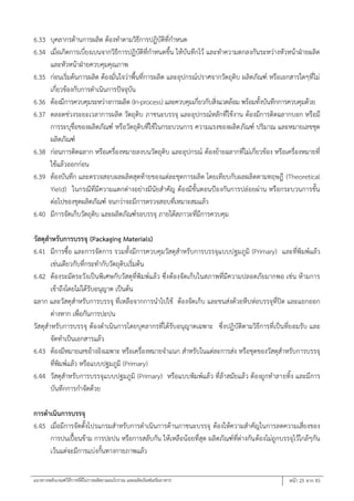 แนวทางหลักเกณฑ์วิธีการที่ดีในการผลิตยาแผนโบราณ และผลิตภัณฑ์เสริมอาหาร หน้า 25 จาก 45
6.33 บุคลากรด้านการผลิต ต้องทาตามวิธีการปฏิบัติที่กาหนด
6.34 เมื่อเกิดการเบี่ยงเบนจากวิธีการปฏิบัติที่กาหนดขึ้น ให้บันทึกไว้ และทาความตกลงกันระหว่างหัวหน้าฝ่ายผลิต
และหัวหน้าฝ่ายควบคุมคุณภาพ
6.35 ก่อนเริ่มต้นการผลิต ต้องมั่นใจว่าพื้นที่การผลิต และอุปกรณ์ปราศจากวัตถุดิบ ผลิตภัณฑ์ หรือเอกสารใดๆที่ไม่
เกี่ยวข้องกับการดาเนินการปัจจุบัน
6.36 ต้องมีการควบคุมระหว่างการผลิต (In-process) และควบคุมเกี่ยวกับสิ่งแวดล้อม พร้อมทั้งบันทึกการควบคุมด้วย
6.37 ตลอดช่วงระยะเวลาการผลิต วัตถุดิบ ภาชนะบรรจุ และอุปกรณ์หลักที่ใช้งาน ต้องมีการติดฉลากบอก หรือมี
การระบุชื่อของผลิตภัณฑ์ หรือวัตถุดิบที่ใช้ในกระบวนการ ความแรงของผลิตภัณฑ์ ปริมาณ และหมายเลขชุด
ผลิตภัณฑ์
6.38 ก่อนการติดฉลาก หรือเครื่องหมายลงบนวัตถุดิบ และอุปกรณ์ ต้องย้ายฉลากที่ไม่เกี่ยวข้อง หรือเครื่องหมายที่
ใช้แล้วออกก่อน
6.39 ต้องบันทึก และตรวจสอบผลผลิตสุดท้ายของแต่ละชุดการผลิต โดยเทียบกับผลผลิตตามทฤษฎี (Theoretical
Yield) ในกรณีที่มีความแตกต่างอย่างมีนัยสาคัญ ต้องมีขั้นตอนป้องกันการปล่อยผ่าน หรือกระบวนการขั้น
ต่อไปของชุดผลิตภัณฑ์ จนกว่าจะมีการตรวจสอบที่เหมาะสมแล้ว
6.40 มีการจัดเก็บวัตถุดิบ และผลิตภัณฑ์รอบรรจุ ภายใต้สภาวะที่มีการควบคุม
วัสดุสาหรับการบรรจุ (Packaging Materials)
6.41 มีการซื้อ และการจัดการ รวมทั้งมีการควบคุมวัสดุสาหรับการบรรจุแบบปฐมภูมิ (Primary) และที่พิมพ์แล้ว
เช่นเดียวกับที่กระทากับวัตถุดิบเริ่มต้น
6.42 ต้องระมัดระวังเป็นพิเศษกับวัสดุที่พิมพ์แล้ว ซึ่งต้องจัดเก็บในสภาพที่มีความปลอดภัยมากพอ เช่น ห้ามการ
เข้าถึงโดยไม่ได้รับอนุญาต เป็นต้น
ฉลาก และวัสดุสาหรับการบรรจุ ที่เหลือจากการนาไปใช้ ต้องจัดเก็บ และขนส่งด้วยหีบห่อบรรจุที่ปิด และแยกออก
ต่างหาก เพื่อกันการปะปน
วัสดุสาหรับการบรรจุ ต้องดาเนินการโดยบุคลากรที่ได้รับอนุญาตเฉพาะ ซึ่งปฏิบัติตามวิธีการที่เป็นที่ยอมรับ และ
จัดทาเป็นเอกสารแล้ว
6.43 ต้องมีหมายเลขอ้างอิงเฉพาะ หรือเครื่องหมายจาแนก สาหรับในแต่ละการส่ง หรือชุดของวัสดุสาหรับการบรรจุ
ที่พิมพ์แล้ว หรือแบบปฐมภูมิ (Primary)
6.44 วัสดุสาหรับการบรรจุแบบปฐมภูมิ (Primary) หรือแบบพิมพ์แล้ว ที่ล้าสมัยแล้ว ต้องถูกทาลายทิ้ง และมีการ
บันทึกการกาจัดด้วย
การดาเนินการบรรจุ
6.45 เมื่อมีการจัดตั้งโปรแกรมสาหรับการดาเนินการด้านภาชนะบรรจุ ต้องให้ความสาคัญในการลดความเสี่ยงของ
การปนเปื้อนข้าม การปะปน หรือการสลับกัน ให้เหลือน้อยที่สุด ผลิตภัณฑ์ที่ต่างกันต้องไม่ถูกบรรจุไว้ใกล้ๆกัน
เว้นแต่จะมีการแบ่งกั้นทางกายภาพแล้ว
 