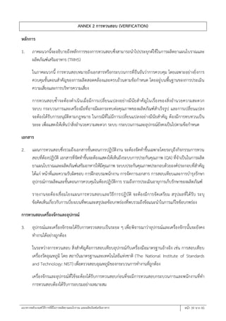 แนวทางหลักเกณฑ์วิธีการที่ดีในการผลิตยาแผนโบราณ และผลิตภัณฑ์เสริมอาหาร หน้า 39 จาก 45
ANNEX 2 การทวนสอบ (VERIFICATION)
หลักการ
1. ภาคผนวกนี้จะอธิบายถึงหลักการของการทวนสอบซึ่งสามารถนาไปประยุกต์ใช้ในการผลิตยาแผนโบราณและ
ผลิตภัณฑ์เสริมอาหาร (TMHS)
ในภาคผนวกนี้ การทวนสอบหมายถึงเอกสารหรือกระบวนการที่ยืนยันว่าการควบคุม โดยเฉพาะอย่างยิ่งการ
ควบคุมขั้นตอนสาคัญของการผลิตสอดคล้องและครบถ้วนตามข้อกาหนด โดยอยู่บนพื้นฐานของการประเมิน
ความเสี่ยงและการบริหารความเสี่ยง
การทวนสอบซ้าจะต้องดาเนินเมื่อมีการเปลี่ยนแปลงอย่างมีนัยสาคัญในเรื่องของสิ่งอานวยความสะดวก
ระบบ กระบวนการและเครื่องมือที่อาจมีผลกระทบต่อคุณภาพของผลิตภัณฑ์สาเร็จรูป และการเปลี่ยนแปลง
จะต้องได้รับการอนุมัติตามกฎหมาย ในกรณีที่ไม่มีการเปลี่ยนแปลงอย่างมีนัยสาคัญ ต้องมีการทบทวนเป็น
ระยะ เพื่อแสดงให้เห็นว่าสิ่งอานวยความสะดวก ระบบ กระบวนการและอุปกรณ์ยังคงเป็นไปตามข้อกาหนด
เอกสาร
2. แผนการทวนสอบซึ่งรวมถึงเอกสารขั้นตอนการปฏิบัติงาน จะต้องจัดทาขึ้นเฉพาะโดยระบุถึงกิจกรรมการทวน
สอบที่ต้องปฏิบัติ เอกสารที่จัดทาขึ้นจะต้องแสดงให้เห็นถึงระบบการประกันคุณภาพ (QA) ที่จาเป็นในการผลิต
ยาแผนโบราณและผลิตภัณฑ์เสริมอาหารให้มีคุณภาพ ระบบประกันคุณภาพประกอบด้วยองค์ประกอบที่สาคัญ
ได้แก่ หน้าที่และความรับผิดชอบ การฝึกอบรมพนักงาน การจัดการเอกสาร การสอบเทียบและการบารุงรักษา
อุปกรณ์การผลิตและขั้นตอนการควบคุมในห้องปฏิบัติการ รวมถึงการประเมินอายุการเก็บรักษาของผลิตภัณฑ์
รายงานจะต้องเชื่อมโยงแผนการทวนสอบและวิธีการปฏิบัติ จะต้องมีการจัดเตรียม สรุปผลที่ได้รับ ระบุ
ข้อคิดเห็นเกี่ยวกับการเบี่ยงเบนที่พบและสรุปผลข้อบกพร่องที่พบรวมถึงข้อแนะนาในการแก้ไขข้อบกพร่อง
การทวนสอบเครื่องจักรและอุปกรณ์
3. อุปกรณ์และเครื่องจักรจะได้รับการตรวจสอบเป็นระยะ ๆ เพื่อพิจารณาว่าอุปกรณ์และเครื่องจักรนั้นจะยังคง
ทางานได้อย่างถูกต้อง
ในระหว่างการทวนสอบ สิ่งสาคัญคือการสอบเทียบอุปกรณ์กับเครื่องมือมาตรฐานอ้างอิง เช่น การสอบเทียบ
เครื่องวัดอุณหภูมิ โดย สถาบันมาตรฐานและเทคโนโลยีแห่งชาติ (The National Institute of Standards
and Technology: NIST) เพื่อตรวจสอบอุณหภูมิของกระบวนการทางานที่ถูกต้อง
เครื่องจักรและอุปกรณ์ที่ใช้จะต้องได้รับการทวนสอบก่อนที่จะมีการทวนสอบกระบวนการและพนักงานที่ทา
การทวนสอบต้องได้รับการอบรมอย่างเหมาะสม
 