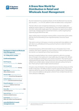 10
A Brave New World for
Distribution in Retail and
Wholesale Asset Management
Distribution in Retail and Wholesale
Asset Management
Conference & Networking Event
12-13 May 2015, London
Confirmed Speakers:
David Ferguson,
Founder & Chief Executive Officer, Nucleus
Nick Hungerford,
Founder & Chief Executive Officer, Nutmeg
Roger Miners, Chief Marketing Officer,
Allianz Global Investors
Christian Pellis, Global Head of External
Distribution, Amundi Asset Management
Andrea Favaloro, Global Head of Sales and
Marketing, Generali Investments Europe
Shoqat Bunglawala, Global Head of Product
Development, Goldman Sachs Asset
Management
Simon Ellis, Global Head of Client Segments, HSBC
Asset Management
Steven de Vries, Head of European Retail Sales,
Henderson Global Investors
Scott Stevens, Head of Marketing,
EMEA, BNY Mellon Asset Management
www.distribution-in-asset-
management.com
Brunner Investment Trust and almost 60 per cent for the Merchants Trust over the
past two years […] it is the D2C platforms where we believe there is real growth.“6
That D2C will turn asset management distribution on its head is widely disre-
garded by industry experts as a valid prediction. Those interviewed for this report
and other media outlets largely agree that it will present an opportunity to attract
a previously untapped segment of potential investors as well as targeting those
‘orphaned’by post-RDR IFA fee hikes.
“More simple products and passive investing will be a massive share of the market.
We’ll also see the dismantling of over-engineered product structures,”David
Ferguson.
“We need to continue to be aware, to monitor and work with those platforms that
add value to us, preferably partnering up and joining forces to deal with clients,”
Steven de Vries.
Increased transparency will be demanded not just in the products but in their
marketing.“We need to upgrade our communications to clients and partners and
the internet is an important part of that,”Steven de Vries.
Nutmeg’s Hungerford believes that customer experience will be the strongest
driver of change in the market and is more bullish about the impact D2C will have
on asset management distribution and customer acquisition:“The next five years
will see phenomenal change. There’s going to be a rise in passive funds and people
will feel more confident about making investment decisions without the face to
face. They’re going to expect hugely improved products.”
Disruptors enjoy the freedoms their position brings but also bear a large part of the
burden of education. The ability to attract customers away from IFAs perceived as
expensive will be the easy win. But delivering the confidence both in their product
and in consumers’abilities to take greater control of more complex financial instru-
ments will prove challenging.
6  http://www.ftadviser.com/2014/08/04/investments/wraps-and-platforms/trusts-enjoy-boost-in-platform-sales-yz-
PXlfha0JdxJlc6t6TN6J/article.html
 