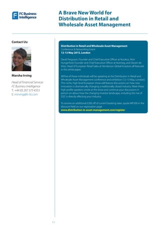 11
A Brave New World for
Distribution in Retail and
Wholesale Asset Management
Contact Us:
Marsha Irving
Head of Financial Services
FC Business Intelligence
T: +44 (0) 207 375 4353 
E: mirving@fc-bi.com
Distribution in Retail and Wholesale Asset Management
Conference & Networking Event
12-13 May 2015, London
David Ferguson, Founder and Chief Executive Officer at Nucleus, Nick
Hungerford, Founder and Chief Executive Officer at Nutmeg, and Steven de
Vries, Head of European Retail Sales at Henderson Global Investors all featured
in this white paper.
All five of these individuals will be speaking at the Distribution in Retail and
Wholesale Asset Management conference and exhibition (12-13 May, London).
This niche, high-level European show will feature discussions on how new
innovation is dramatically changing a traditionally closed industry. Meet these
high profile speakers onsite at the show and continue your discussions in
person on about how the changing investor landscape, including the rise of
D2C is directly affecting your industry.
To receive an additional £200 off of current booking rates, quote WP200 in the
discount field on our registration page
www.distribution-in-asset-management.com/register
 