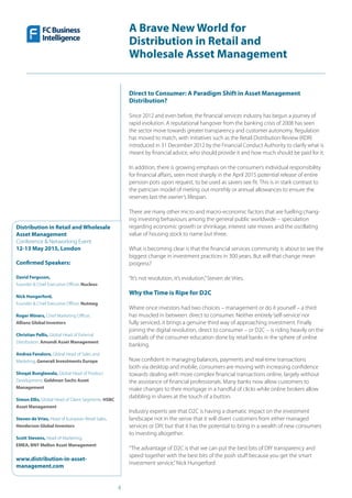 4
A Brave New World for
Distribution in Retail and
Wholesale Asset Management
Distribution in Retail and Wholesale
Asset Management
Conference & Networking Event
12-13 May 2015, London
Confirmed Speakers:
David Ferguson,
Founder & Chief Executive Officer, Nucleus
Nick Hungerford,
Founder & Chief Executive Officer, Nutmeg
Roger Miners, Chief Marketing Officer,
Allianz Global Investors
Christian Pellis, Global Head of External
Distribution, Amundi Asset Management
Andrea Favaloro, Global Head of Sales and
Marketing, Generali Investments Europe
Shoqat Bunglawala, Global Head of Product
Development, Goldman Sachs Asset
Management
Simon Ellis, Global Head of Client Segments, HSBC
Asset Management
Steven de Vries, Head of European Retail Sales,
Henderson Global Investors
Scott Stevens, Head of Marketing,
EMEA, BNY Mellon Asset Management
www.distribution-in-asset-
management.com
Direct to Consumer: A Paradigm Shift in Asset Management
Distribution?
Since 2012 and even before, the financial services industry has begun a journey of
rapid evolution. A reputational hangover from the banking crisis of 2008 has seen
the sector move towards greater transparency and customer autonomy. Regulation
has moved to match, with initiatives such as the Retail Distribution Review (RDR)
introduced in 31 December 2012 by the Financial Conduct Authority to clarify what is
meant by financial advice, who should provide it and how much should be paid for it.
In addition, there is growing emphasis on the consumer’s individual responsibility
for financial affairs, seen most sharply in the April 2015 potential release of entire
pension pots upon request, to be used as savers see fit. This is in stark contrast to
the patrician model of meting out monthly or annual allowances to ensure the
reserves last the owner’s lifespan.
There are many other micro and macro-economic factors that are fuelling chang-
ing investing behaviours among the general public worldwide – speculation
regarding economic growth or shrinkage, interest rate moves and the oscillating
value of housing stock to name but three.
What is becoming clear is that the financial services community is about to see the
biggest change in investment practices in 300 years. But will that change mean
progress?
“It’s not revolution, it’s evolution,”Steven de Vries.
Why the Time is Ripe for D2C
Where once investors had two choices – management or do it yourself – a third
has muscled in between: direct to consumer. Neither entirely‘self-service’nor
fully serviced, it brings a genuine third way of approaching investment. Finally
joining the digital revolution, direct to consumer – or D2C – is riding heavily on the
coattails of the consumer education done by retail banks in the sphere of online
banking.
Now confident in managing balances, payments and real-time transactions
both via desktop and mobile, consumers are moving with increasing confidence
towards dealing with more complex financial transactions online, largely without
the assistance of financial professionals. Many banks now allow customers to
make changes to their mortgage in a handful of clicks while online brokers allow
dabbling in shares at the touch of a button.
Industry experts see that D2C is having a dramatic impact on the investment
landscape not in the sense that it will divert customers from either managed
services or DIY, but that it has the potential to bring in a wealth of new consumers
to investing altogether.
“The advantage of D2C is that we can put the best bits of DIY transparency and
speed together with the best bits of the posh stuff because you get the smart
investment service,”Nick Hungerford
 