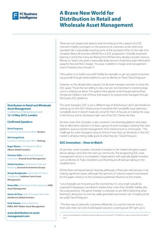 6
A Brave New World for
Distribution in Retail and
Wholesale Asset Management
Distribution in Retail and Wholesale
Asset Management
Conference & Networking Event
12-13 May 2015, London
Confirmed Speakers:
David Ferguson,
Founder & Chief Executive Officer, Nucleus
Nick Hungerford,
Founder & Chief Executive Officer, Nutmeg
Roger Miners, Chief Marketing Officer,
Allianz Global Investors
Christian Pellis, Global Head of External
Distribution, Amundi Asset Management
Andrea Favaloro, Global Head of Sales and
Marketing, Generali Investments Europe
Shoqat Bunglawala, Global Head of Product
Development, Goldman Sachs Asset
Management
Simon Ellis, Global Head of Client Segments, HSBC
Asset Management
Steven de Vries, Head of European Retail Sales,
Henderson Global Investors
Scott Stevens, Head of Marketing,
EMEA, BNY Mellon Asset Management
www.distribution-in-asset-
management.com
These are not inexpensive options and committing to the creation of a D2C
channel is highly contingent on the presence of customers at the other end.
Standard Life is reportedly investing some of the proceeds of the £2.2bn sale of its
Canadian ManuLife business (09/2014) in a D2C proposition. Critically important
bearing in mind that many are fleeing from IFA fees they already consider onerous.
Money on Toast’s site gives a reasonably large amount of advisory-type information
away for free and then charges 1% a year in platform charges and management
costs if investors buy through it2
.
“One option is to build it yourself, Fidelity for example, or get very good at promot-
ing yourself through others’platforms such as Money on Toast,”David Ferguson.
However, as has already been argued, not all asset managers are keen to enter the
D2C space. Those that are willing to dip a toe are not interested in investing large
sums in striking out alone. The options here appear to be through partnerships.
Henderson Global is one of those that expects its output to be managed through
third party D2C platforms.
“For asset managers, D2C is just a different way of distributing. I don’t see Henderson
setting up its own D2C infrastructure. It would be like Campbells Soup opening a
Campbells store. It doesn’t make any sense for them. It focuses on making the soup
in the factory and its distributors take care of the D2C,”Steven de Vries.
De Vries notes that Schroders is also involved in the Nutmeg platform and states
that an alternative solution is to have a group of asset managers creating their own
platform, outsourcing the management of its infrastructure to a third party. “The
challenge for asset managers trying to find out how they can distribute in the D2C
market is all about being really good at what they do,“ David Ferguson.
D2C Innovation – Ones to Watch
As we have come to expect, the early innovators in the market disruption space
almost always come from the start-up community. The burgeoning D2C asset
management sector is no exception. Organisations with typically digital monikers
such as Money on Toast, Strawberry and Nutmeg are all startups taking on the
establishment.
Of the three mentioned above, Nutmeg (although a three year-old startup) is one
making significant waves, although the opinions of industry experts interviewed
for this paper varied as to the company’s potential influence on the market.
“Lots of people are innovating at the moment but it’s very small. I would be
surprised if Hargreaves Lansdown’s market share is less than 50-60%. Fidelity also
has a big presence. The game changer is unproven as yet. We’re observing what
Nutmeg is doing but no-one has really generated any traction yet. It might just be
too early,”David Ferguson.
“The best way to deal with customers efficiently is to use the internet and so
that’s why there are a lot of web-based solutions covering pure DIY right up to
2  http://www.telegraph.co.uk/finance/personalfinance/investing/9715165/Will-you-take-a-robots-financial-advice.
html
 