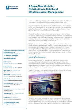 8
A Brave New World for
Distribution in Retail and
Wholesale Asset Management
Distribution in Retail and Wholesale
Asset Management
Conference & Networking Event
12-13 May 2015, London
Confirmed Speakers:
David Ferguson,
Founder & Chief Executive Officer, Nucleus
Nick Hungerford,
Founder & Chief Executive Officer, Nutmeg
Roger Miners, Chief Marketing Officer,
Allianz Global Investors
Christian Pellis, Global Head of External
Distribution, Amundi Asset Management
Andrea Favaloro, Global Head of Sales and
Marketing, Generali Investments Europe
Shoqat Bunglawala, Global Head of Product
Development, Goldman Sachs Asset
Management
Simon Ellis, Global Head of Client Segments, HSBC
Asset Management
Steven de Vries, Head of European Retail Sales,
Henderson Global Investors
Scott Stevens, Head of Marketing,
EMEA, BNY Mellon Asset Management
www.distribution-in-asset-
management.com
want to have a full range of very complex and difficult products. The use of Exchange
Traded Funds (ETF’s) and passive products will be preferred to active funds.”
He goes on to point out that in terms of volume this represents a small part of the
market so larger asset managers will not be concerned about losing market share
to the D2C platforms:“The Nutmegs of this world will address those who know
they should invest but don’t want to because it’s so tricky.”
“The void in the B2C market and it’s the road Nutmeg has gone down is:‘Where
can I engage with my money?’. Most of the tools that exist are for those that have a
good idea about what they’re trying to achieve. I think there is space for a platform
that shows you how to manage your money. Not with layers of fee complexity.
Really simple, probably passive only,”David Ferguson.
“It depends on the segment and what they want to hear. You know as a consumer
that you have your own selection of sites that you’re registered with and you know
how often you want to hear from them. Financial services has a track record of
not being client focused and targeted. With investment you might want to hear
when a gain or loss has been made or a tax situation has arisen. The industry has a
mindset that every communication must be a sales call. Stop selling to me all the
time,”David Ferguson.
Accessing New Consumers
Nutmeg is certainly taking the direct approach for D2C and in January 2015
was engaged in a high profile outdoor advertising campaign in the London
Underground. Steadfastly aimed at the individual investor, the ads are backed up
by a social media campaign that is used both to engage and acquire new custom-
ers but is also used internally to motivate staff.
Vitally the campaign is aimed squarely at attracting the non-traditional investor or
those who feel disenfranchised by more traditional companies.
“What D2C does is make us rethink how we communicate with clients because
they are more sophisticated and it’s easy to lose them. For us as active managers
we try to differentiate by educating clients or helping our partners to educate their
clients. Giving support rather than stepping onto the forefront.”Steven de Vries
 