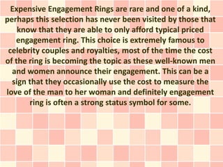Expensive Engagement Rings are rare and one of a kind,
perhaps this selection has never been visited by those that
    know that they are able to only afford typical priced
   engagement ring. This choice is extremely famous to
 celebrity couples and royalties, most of the time the cost
of the ring is becoming the topic as these well-known men
  and women announce their engagement. This can be a
  sign that they occasionally use the cost to measure the
love of the man to her woman and definitely engagement
       ring is often a strong status symbol for some.
 