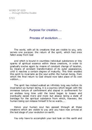WORD OF GOD
... through Bertha Dudde
5703
Purpose for creation....
Process of evolution....
The world, with all its creations that are visible to you, only
serves one purpose: the return of the spirit, which had once
fallen away from God
and which is bound in countless individual substances or tiny
sparks of spiritual essence within these creations, in order to
gradually evolve again by means of constant change of location,
by means of constant transformation of its outer appearance,
until it reaches a certain degree of maturity. This then enables
this spirit to incarnate as the soul within the human being, from
which the final return to God should now take place of its own
volition....
The spirit has indeed walked an infinitely long way before its
incarnation as human being, it is a journey which began with the
immense torture of confinement and stayed in confinement for
an endless long time until the bond began to loosen and
eventually eased more and more but always being a state of
bondage for the spiritual substance from which, however, the
human being can release himself it he so wants....
Hence your human soul has passed through all these
creations which are visible to you and you have now arrived at
the last stage of your evolution on earth.
You only have to accomplish your last task on this earth and
 