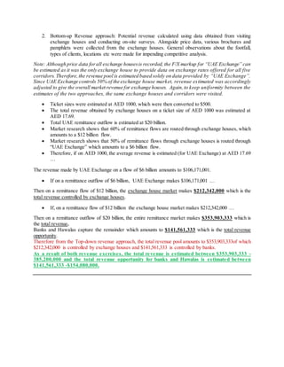 2. Bottom-up Revenue approach: Potential revenue calculated using data obtained from visiting
exchange houses and conducting on-site surveys. Alongside price data, various brochures and
pamphlets were collected from the exchange houses. General observations about the footfall,
types of clients, locations etc were made for impending competitive analysis.
Note: Although price data forall exchange housesis recorded, the F/X markup for “UAE Exchange” can
be estimated as it was the only exchange house to provide data on exchange rates offered for all five
corridors. Therefore,the revenue pool is estimated based solely on data provided by “UAE Exchange”.
Since UAE Exchange controls 50% of the exchange house market, revenue estimated was accordingly
adjusted to give the overall market revenue for exchange houses. Again,to keep uniformity between the
estimates of the two approaches, the same exchange houses and corridors were visited.
 Ticket sizes were estimated at AED 1000, which were then converted to $500.
 The total revenue obtained by exchange houses on a ticket size of AED 1000 was estimated at
AED 17.69.
 Total UAE remittance outflow is estimated at $20 billion.
 Market research shows that 60% of remittance flows are routed through exchange houses, which
amounts to a $12 billion flow.
 Market research shows that 50% of remittance flows through exchange houses is routed through
“UAE Exchange” which amounts to a $6 billion flow.
 Therefore, if on AED 1000, the average revenue is estimated (for UAE Exchange) at AED 17.69
…
The revenue made by UAE Exchange on a flow of $6 billion amounts to $106,171,001.
 If on a remittance outflow of $6 billion, UAE Exchange makes $106,171,001 …
Then on a remittance flow of $12 billion, the exchange house market makes $212,342,000 which is the
total revenue controlled by exchange houses.
 If, on a remittance flow of $12 billion the exchange house market makes $212,342,000 …
Then on a remittance outflow of $20 billion, the entire remittance market makes $353,903,333 which is
the total revenue.
Banks and Hawalas capture the remainder which amounts to $141,561,333 which is the total revenue
opportunity.
Therefore from the Top-down revenue approach, the total revenue pool amounts to $353,903,333of which
$212,342,000 is controlled by exchange houses and $141,561,333 is controlled by banks.
As a result of both revenue exercises, the total revenue is estimated between $353,903,333 -
385,200,000 and the total revenue opportunity for banks and Hawalas is estimated between
$141,561,333 -$154,080,000.
 