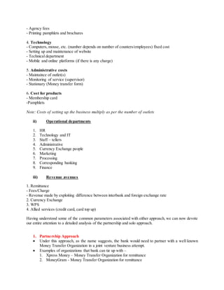 - Agency fees
- Printing pamphlets and brochures
4. Technology
- Computers, mouse, etc. (number depends on number of counters/employees) fixed cost
- Setting up and maintenance of website
- Technical department
- Mobile and online platforms (if there is any charge)
5. Administrative costs
- Maintaince of outlet(s)
- Monitoring of service (supervisor)
- Stationary (Money transfer form)
6. Cost for products
- Membership card
-Pamphlets
Note: Costs of setting up the business multiply as per the number of outlets
ii) Operational departments
1. HR
2. Technology and IT
3. Staff – tellers
4. Administrative
5. Currency Exchange people
6. Marketing
7. Processing
8. Corresponding banking
9. Finance
iii) Revenue avenues
1. Remittance
- Fees/Charge
- Revenue made by exploiting difference between interbank and foreign exchange rate
2. Currency Exchange
3. WPS
4. Allied services (credit card, card top up)
Having understood some of the common parameters associated with either approach, we can now devote
our entire attention to a detailed analysis of the partnership and solo approach.
1. Partnership Approach
 Under this approach, as the name suggests, the bank would need to partner with a well known
Money Transfer Organization in a joint venture business attempt.
 Examples of organizations that bank can tie up with –
1. Xpress Money – Money Transfer Organization for remittance
2. MoneyGram - Money Transfer Organization for remittance
 