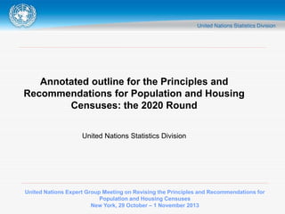 United Nations Expert Group Meeting on Revising the Principles and Recommendations for
Population and Housing Censuses
New York, 29 October – 1 November 2013
Annotated outline for the Principles and
Recommendations for Population and Housing
Censuses: the 2020 Round
United Nations Statistics Division
 