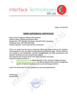 Dated: 20.05.2016
WORK EXPERIENCE CERTIFICATE
Name of the Employee: Masood Ahmad Bhat
Father’s Name: Mohammad Ibrahim Bhat
Designation: PhP/ MySQL Developer; Asp.NET MVC developer
Employee Code: INT/TECH/2013/23
Period of Service: From 03.03.2015 to 16.05.2016
This is to certify that the above mentioned official has been working with Interface
Technologies Pvt Ltd, Fair deal Complex Residency Road Srinagar. The key Skills he
has worked on are PhP/MySQL, Asp.NET development. His Work performance and
process handling has been exceptionally brilliant.
His character and conduct at the work place has been very good.
Important projects worked on:
i. www.gmcs.edu.in , an official website of Govt. Medical College Srinagar.
ii. www.islamicuniversity.edu.in , an official website with content management
system of Islamic University science and technology Kashmir
I wish him all the best for future endeavours and accomplishments.
HR Manager
Ravees Bhat
 