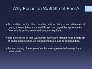 Why Focus on Wall Street Fees?
 Across the country cities, counties, school districts, and states are all
paying too much because Wall Street has rigged the system in its
favor and is getting rewarded handsomely for it.
 The bottom line is that Wall Street banks are making huge profits off
of public dollars while we are making huge cuts to communities.
 An accounting of fees provides the leverage needed to negotiate
better deals.
 