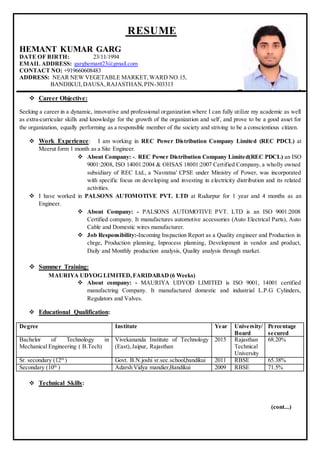 RESUME
HEMANT KUMAR GARG
DATE OF BIRTH: 23/11/1994
EMAIL ADDRESS: garghemant23@gmail.com
CONTACT NO: +919660608483
ADDRESS: NEAR NEW VEGETABLE MARKET,WARD NO.15,
BANDIKUI,DAUSA,RAJASTHAN,PIN-303313
 Career Objective:
Seeking a career in a dynamic, innovative and professional organization where I can fully utilize my academic as well
as extra-curricular skills and knowledge for the growth of the organization and self, and prove to be a good asset for
the organization, equally performing as a responsible member of the society and striving to be a conscientious citizen.
 Work Experience: I am working in REC Power Distribution Company Limited (REC PDCL) at
Meerut form 1 month as a Site Engineer.
 About Company: -. REC Power Distribution Company Limited(REC PDCL) an ISO
9001:2008, ISO 14001:2004 & OHSAS 18001:2007 Certified Company, a wholly owned
subsidiary of REC Ltd., a 'Navratna' CPSE under Ministry of Power, was incorporated
with specific focus on developing and investing in electricity distribution and its related
activities.
 I have worked in PALSONS AUTOMOTIVE PVT. LTD at Rudurpur for 1 year and 4 months as an
Engineer.
 About Company: - PALSONS AUTOMOTIVE PVT. LTD is an ISO 9001:2008
Certified company. It manufactures automotive accessories (Auto Electrical Parts), Auto
Cable and Domestic wires manufacturer.
 Job Responsibility:-Incoming Inspaction Report as a Quality engineer and Production in
chrge, Production planning, Inprocess planning, Development in vendor and product,
Daily and Monthly production analysis, Quality analysis through market.
 Summer Training:
MAURIYA UDYOG LIMITED,FARIDABAD (6 Weeks)
 About company: - MAURIYA UDYOD LIMITED is ISO 9001, 14001 certified
manufactring Company. It manufactured domestic and industrial L.P.G Cylinders,
Regulators and Valves.
 Educational Qualification:
Degree Institute Year University/
Board
Percentage
secured
Bachelor of Technology in
Mechanical Engineering ( B.Tech)
Vivekananda Institute of Technology
(East),Jaipur, Rajasthan
2015 Rajasthan
Technical
University
68.20%
Sr. secondary (12th
) Govt. B.N.joshi sr.sec.school,bandikui 2011 RBSE 65.38%
Secondary (10th
) Adarsh Vidya mandier,Bandikui 2009 RBSE 71.5%
 Technical Skills:
(cont...)
 