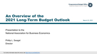 Presentation to the
National Association for Business Economics
March 23, 2021
Phillip L. Swagel
Director
An Overview of the
2021 Long-Term Budget Outlook
For further information about the venue, see https://tinyurl.com/bh83c3hm.
 