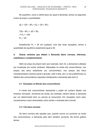 CURSO ON-LINE – ANALISTA DE ECONOMIA – PERITO - MPU                       10
                    PROFESSOR: FRANCISCO MARIOTTI

      No equilíbrio, como a oferta deve ser igual à demanda, temos os seguintes
níveis de preço e quantidades:


      QD = 120 – 4PX = Qo = -20 + 3PX;


      120 – 4PX = -20 + 3PX
      -7 PX = -140
      PX = 20


      Substituindo PX = 20 em qualquer uma das duas equações, temos a
quantidade de equilíbrio exatamente igual a 40.


4.    Outras variáveis que afetam a Demanda (bens normais, inferiores,
substitutos e complementares)


      Além do preço do próprio bem (por exemplo, bem X), a demanda é afetada
por mudanças em outras variáveis. Alterações na renda dos consumidores, nos
preços    dos   bens   substitutos   (ou   concorrentes),   nos   preços   dos   bens
complementares (camisa social e gravata, café e leite, etc.) e nas preferências ou
hábitos dos consumidores impactam diretamente a demanda pelo bem X.


      4.1 Variações na Renda dos consumidores


      A renda dos consumidores representa o poder de compra destes nos
diversos mercados. Aumentos da renda, por exemplo, devem elevar a demanda
por um determinado bem ou serviço já consumido. Em situações como esta,
conceituamos o bem demandado como sendo o chamado bem normal.


      4.1.1 Os bens normais


      Os bens normais são aqueles que, quando ocorre um aumento na renda
dos consumidores, a demanda pelo bem também aumenta. De forma gráfica
temos:

                         www.pontodosconcursos.com.br
 