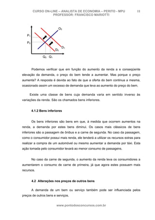 CURSO ON-LINE – ANALISTA DE ECONOMIA – PERITO - MPU                     11
                   PROFESSOR: FRANCISCO MARIOTTI



                          O0

   P1

   P0
                             D1
                        D0

               Q 0 Q1



        Podemos verificar que em função do aumento da renda a e conseqüente
elevação da demanda, o preço do bem tende a aumentar. Mas porque o preço
aumenta? A resposta é devida ao fato de que a oferta do bem continua a mesma,
ocasionado assim um excesso de demanda que leva ao aumento do preço do bem.

     Existe uma classe de bens cuja demanda varia em sentido inverso às
variações da renda. São os chamados bens inferiores.


        4.1.2 Bens inferiores


        Os bens inferiores são bens em que, à medida que ocorrem aumentos na
renda, a demanda por estes bens diminui. Os casos mais clássicos de bens
inferiores são a passagem de ônibus e a carne de segunda. No caso da passagem,
como o consumidor possui mais renda, ele tenderá a utilizar os recursos extras para
realizar a compra de um automóvel ou mesmo aumentar a demanda por táxi. Esta
ação tomada pelo consumidor levará ao menor consumo de passagens.


        No caso da carne de segunda, o aumento da renda leva os consumidores a
aumentarem o consumo de carne de primeira, já que agora estes possuem mais
recursos.


        4.2 Alterações nos preços de outros bens

        A demanda de um bem ou serviço também pode ser influenciada pelos
preços de outros bens e serviços.


                         www.pontodosconcursos.com.br
 