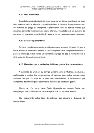 CURSO ON-LINE – ANALISTA DE ECONOMIA – PERITO - MPU                   12
                  PROFESSOR: FRANCISCO MARIOTTI

      4.2.1 Bens substitutos


      Quando há uma relação direta entre preço de um bem e quantidade de outro
bem, coeteris paribus, eles são chamados de bens substitutos. Imaginemos o caso
do aumento do preço da margarina. Considerando que os demais fatores que
alteram a demanda do consumidor não se alterem, o resultado será um aumento da
demanda por manteiga, em substituição à demanda por margarina, agora mais cara.


      4.2.2 Bens complementares


      Os bens complementares são aqueles em que o aumento do preço do bem X
tende a diminuir o consumo do bem Y. Um exemplo de bens complementares são o
pão e a manteiga. Caso ocorra um aumento no preço do pão o resultado será a
diminuição da demanda por manteiga.


      4.2.3 Alterações nas preferências, hábitos e gostos dos consumidores



      A demanda de um bem ou serviço também sofre a influência dos hábitos,
preferências e gostos dos consumidores. O exemplo que melhor elucida estas
variáveis, no que concerne às decisões dos consumidores, é representado por
campanhas de marketing que estimulam a mudança de hábitos ou gostos.


      Algum de nós bebia tanta Soda Limonada ou mesmo Sprite, em
comparação com o consumo de bebidas tipo H2OH ou Aquários Fresh?


      São exatamente estes tipos de estímulo que alteram a demanda de
consumidores.




                       www.pontodosconcursos.com.br
 