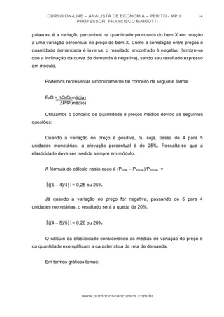 CURSO ON-LINE – ANALISTA DE ECONOMIA – PERITO - MPU                 14
                  PROFESSOR: FRANCISCO MARIOTTI

palavras, é a variação percentual na quantidade procurada do bem X em relação
a uma variação percentual no preço do bem X. Como a correlação entre preços e
quantidade demandada é inversa, o resultado encontrado é negativo (lembre-se
que a inclinação da curva de demanda é negativa), sendo seu resultado expresso
em módulo.


      Podemos representar simbolicamente tal conceito da seguinte forma:


      EPD = ΔQ/Q(média)
            ΔP/P(médio)

      Utilizamos o conceito de quantidade e preços médios devido as seguintes
questões:


      Quando a variação no preço é positiva, ou seja, passa de 4 para 5
unidades monetárias, a elevação percentual é de 25%. Ressalta-se que a
elasticidade deve ser medida sempre em módulo.


      A fórmula de cálculo neste caso é (Pfinal – Pinicial)/Pinicial =


      ⎮((5 – 4)/4)⎮= 0,25 ou 25%


      Já quando a variação no preço for negativa, passando de 5 para 4
unidades monetárias, o resultado será a queda de 20%.


      ⎮((4 – 5)/5)⎮= 0,20 ou 20%


      O cálculo da elasticidade considerando as médias de variação do preço e
da quantidade exemplificam a característica da reta de demanda.


      Em termos gráficos temos:




                         www.pontodosconcursos.com.br
 