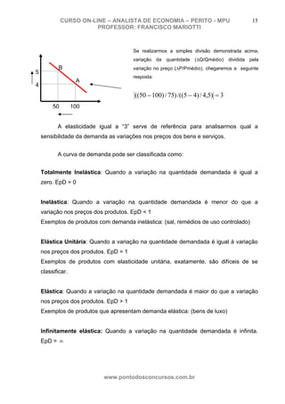 CURSO ON-LINE – ANALISTA DE ECONOMIA – PERITO - MPU                         15
                         PROFESSOR: FRANCISCO MARIOTTI



                                       Se realizarmos a simples divisão demonstrada acima,
                                       variação da quantidade (ΔQ/Qmédio)       dividida pela
           B                           variação no preço (ΔP/Pmédio), chegaremos a seguinte
5
                                       resposta:
                    A
4
                                       ((50 − 100) / 75) /((5 − 4) / 4,5) = 3
         50        100


           A elasticidade igual a “3” serve de referência para analisarmos qual a
    sensibilidade da demanda as variações nos preços dos bens e serviços.


           A curva de demanda pode ser classificada como:


    Totalmente Inelástica: Quando a variação na quantidade demandada é igual a
    zero. EpD = 0


    Inelástica: Quando a variação na quantidade demandada é menor do que a
    variação nos preços dos produtos. EpD < 1
    Exemplos de produtos com demanda inelástica: (sal, remédios de uso controlado)


    Elástica Unitária: Quando a variação na quantidade demandada é igual à variação
    nos preços dos produtos. EpD = 1
    Exemplos de produtos com elasticidade unitária, exatamente, são difíceis de se
    classificar.


    Elástica: Quando a variação na quantidade demandada é maior do que a variação
    nos preços dos produtos. EpD > 1
    Exemplos de produtos que apresentam demanda elástica: (bens de luxo)


    Infinitamente elástica: Quando a variação na quantidade demandada é infinita.
    EpD = ∞




                           www.pontodosconcursos.com.br
 