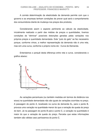 CURSO ON-LINE – ANALISTA DE ECONOMIA – PERITO - MPU               18
                    PROFESSOR: FRANCISCO MARIOTTI

      A correta determinação da elasticidade da demanda permite com que o
governo e as empresas tenham condições de prever qual será o comportamento
dos consumidores diante de mudança nos preços dos produtos.


      Considerando assim o aspecto pertinente ao cálculo da elasticidade,
inicialmente realizado a partir das médias de preços e quantidades, tivemos
condições de “eliminar” possíveis distorções geradas pelas variações nos
próprios preços e quantidade demandada. Este “pulo do gato” se fez necessário
porque, conforme vimos, a melhor representação da demanda não é uma reta,
mas sim uma curva, conforme o próprio nome diz : Curva de Demanda.


      Entendamos o porquê desta diferença entre reta e curva, considerando o
gráfico abaixo:



     P

              A


                  B

                       C
                                D0

                                     Q



      As variações percentuais (ou também medidas em termos de distância nos
eixos) na quantidade demandada não são iguais às variações ocorridas no preço.
A passagem do ponto A, localizado na curva de demanda D0, para o ponto B,
provoca uma variação na quantidade menor do que a variação de queda do preço
do bem. Já na passagem do ponto B para o ponto C, a variação na quantidade é
maior do que a variação de queda do preço. Perceba que estas informações
também são válidas caso partíssemos do ponto C.




                      www.pontodosconcursos.com.br
 