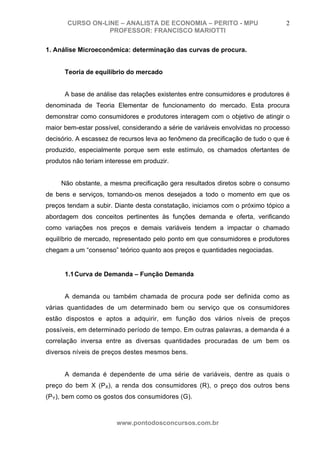 CURSO ON-LINE – ANALISTA DE ECONOMIA – PERITO - MPU                      2
                  PROFESSOR: FRANCISCO MARIOTTI

1. Análise Microeconômica: determinação das curvas de procura.


      Teoria de equilíbrio do mercado


      A base de análise das relações existentes entre consumidores e produtores é
denominada de Teoria Elementar de funcionamento do mercado. Esta procura
demonstrar como consumidores e produtores interagem com o objetivo de atingir o
maior bem-estar possível, considerando a série de variáveis envolvidas no processo
decisório. A escassez de recursos leva ao fenômeno da precificação de tudo o que é
produzido, especialmente porque sem este estímulo, os chamados ofertantes de
produtos não teriam interesse em produzir.


     Não obstante, a mesma precificação gera resultados diretos sobre o consumo
de bens e serviços, tornando-os menos desejados a todo o momento em que os
preços tendam a subir. Diante desta constatação, iniciamos com o próximo tópico a
abordagem dos conceitos pertinentes às funções demanda e oferta, verificando
como variações nos preços e demais variáveis tendem a impactar o chamado
equilíbrio de mercado, representado pelo ponto em que consumidores e produtores
chegam a um “consenso” teórico quanto aos preços e quantidades negociadas.


      1.1 Curva de Demanda – Função Demanda


      A demanda ou também chamada de procura pode ser definida como as
várias quantidades de um determinado bem ou serviço que os consumidores
estão dispostos e aptos a adquirir, em função dos vários níveis de preços
possíveis, em determinado período de tempo. Em outras palavras, a demanda é a
correlação inversa entre as diversas quantidades procuradas de um bem os
diversos níveis de preços destes mesmos bens.


      A demanda é dependente de uma série de variáveis, dentre as quais o
preço do bem X (PX), a renda dos consumidores (R), o preço dos outros bens
(PY), bem como os gostos dos consumidores (G).



                        www.pontodosconcursos.com.br
 