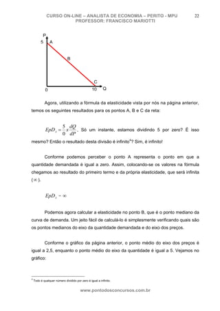 CURSO ON-LINE – ANALISTA DE ECONOMIA – PERITO - MPU                     22
                         PROFESSOR: FRANCISCO MARIOTTI


          P
         5 A


                              B




                                                   C
             0                                   10       Q


            Agora, utilizando a fórmula da elasticidade vista por nós na página anterior,
temos os seguintes resultados para os pontos A, B e C da reta:


                    5 dQ
             EpD A = x   , Só um instante, estamos dividindo 5 por zero? É isso
                    0 dP
mesmo? Então o resultado desta divisão é infinito4? Sim, é infinito!


            Conforme podemos perceber o ponto A representa o ponto em que a
quantidade demandada é igual a zero. Assim, colocando-se os valores na fórmula
chegamos ao resultado do primeiro termo e da própria elasticidade, que será infinita
( ∞ ).


             EpDA = ∞


            Podemos agora calcular a elasticidade no ponto B, que é o ponto mediano da
curva de demanda. Um jeito fácil de calculá-lo é simplesmente verificando quais são
os pontos medianos do eixo da quantidade demandada e do eixo dos preços.


            Conforme o gráfico da página anterior, o ponto médio do eixo dos preços é
igual a 2,5, enquanto o ponto médio do eixo da quantidade é igual a 5. Vejamos no
gráfico:



4
    Todo é qualquer número dividido por zero é igual a infinito.


                                        www.pontodosconcursos.com.br
 