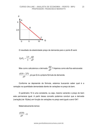 CURSO ON-LINE – ANALISTA DE ECONOMIA – PERITO - MPU                      23
                    PROFESSOR: FRANCISCO MARIOTTI



     P

           A
    5

                     B
   2,5



                                    C
                                        Q
           0         5         10



        O resultado da elasticidade preço de demanda para o ponto B será:


                  2,5 dQ
         EpDB =      x
                   5 dP


                                            dQ
        Mas como calculamos a derivada         ? Vejamos como ela fica estruturada:
                                            dP
         d (10 − 2 P )
                       , já que Q é a própria fórmula da demanda.
              dP

        Conforme se depreende da fórmula, estamos buscando saber qual é a
variação na quantidade demandada diante de variações no preço do bem.


        O parâmetro 10 é uma constante, ou seja, mesmo variando o preço do bem
este permanece igual. A partir desse conceito podemos concluir que a derivada
(variação) de 10(dez) em função de variações no preço será igual a zero! Ok?


        Matematicamente temos:


         d (10)
                =0
          dP


                           www.pontodosconcursos.com.br
 
