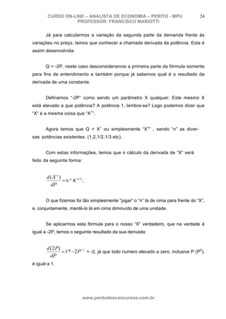 CURSO ON-LINE – ANALISTA DE ECONOMIA – PERITO - MPU                         24
                   PROFESSOR: FRANCISCO MARIOTTI

       Já para calcularmos a variação da segunda parte da demanda frente às
variações no preço, temos que conhecer a chamada derivada da potência. Esta é
assim desenvolvida:


       Q = -2P, neste caso desconsideramos a primeira parte da fórmula somente
para fins de entendimento e também porque já sabemos qual é o resultado da
derivada de uma constante.


       Definamos “-2P” como sendo um parâmetro X qualquer. Este mesmo X
está elevado a que potência? A potência 1, lembra-se? Logo podemos dizer que
“X” é a mesma coisa que “X1”.


       Agora temos que Q = X1 ou simplesmente “Xn” , sendo “n” as diver-
sas potências existentes. (1,2,1/2,1/3 etc).


       Com estas informações, temos que o cálculo da derivada de “X” será
feito da seguinte forma:


       d(X n )
               = n * X n-1 ;
        dP

       O que fizemos foi tão simplesmente “jogar” o “n” lá de cima para frente do “X”,
e, conjuntamente, mantê-lo lá em cima diminuído de uma unidade.


       Se aplicarmos esta fórmula para o nosso “X” verdadeiro, que na verdade é
igual a -2P, temos o seguinte resultado da sua derivada:


       d (2 P)
               = 1 * −2 P1−1 = -2, já que todo numero elevado a zero, inclusive P (P0),
         dP
é igual a 1.




                           www.pontodosconcursos.com.br
 
