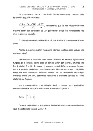 CURSO ON-LINE – ANALISTA DE ECONOMIA – PERITO - MPU                    25
                    PROFESSOR: FRANCISCO MARIOTTI

         Se quiséssemos realizar o cálculo da função de demanda como um todo,
teríamos o seguinte resultado:


         d (10 − 2 P) d (10) d (2 P)
                     =      −        , considerando que só não colocamos o sinal
             dP        dP      dP
negativo dentro dos parênteses do (2P) pelo fato de ele já está representado pelo
sinal negativo na equação.


         O resultado desta derivada será = 0 - 2 = -2, conforme vimos separadamente
acima.


         Agora é o seguinte, não tem mais como dizer que você não sabe calcular uma
derivada, não é?


         Esta derivada é conhecida como sendo a derivada da diferença algébrica das
funções. Se a demanda acima fosse um bem de Giffen, por exemplo, teríamos uma
função do tipo Q = 10 + 2p, já que no caso dos bens de Giffen, o aumento do preço
tende a aumentar o consumo pelo mesmo bem. Na mesma medida, como agora
temos um sinal positivo na frente da variável “2P”, ao derivarmos está função
demanda como um todo, estaremos realizando a chamada derivada da soma
algébrica das funções.


         Mas agora voltando ao nosso primeiro cálculo, podemos, com o resultado da
derivada calculada, verificar a elasticidade de demanda no ponto B:


                  2,5
         EpDB =       x − 2 =1
                   5


         Ou seja, o resultado da elasticidade da demanda no ponto B é exatamente
igual à elasticidade unitária, EpDB = 1.




                          www.pontodosconcursos.com.br
 