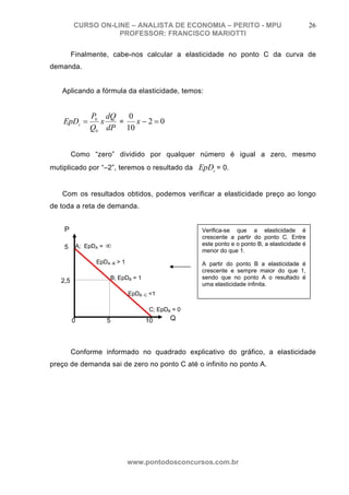 CURSO ON-LINE – ANALISTA DE ECONOMIA – PERITO - MPU                                  26
                    PROFESSOR: FRANCISCO MARIOTTI

         Finalmente, cabe-nos calcular a elasticidade no ponto C da curva de
demanda.


   Aplicando a fórmula da elasticidade, temos:


              P0 dQ   0
    EpDc =      x   =   x−2=0
              Q0 dP 10


         Como “zero” dividido por qualquer número é igual a zero, mesmo
mutiplicado por “–2”, teremos o resultado da EpDc = 0.


   Com os resultados obtidos, podemos verificar a elasticidade preço ao longo
de toda a reta de demanda.


    P                                              Verifica-se que a elasticidade é
                                                   crescente a partir do ponto C. Entre
    5     A; EpDA =   ∞                            este ponto e o ponto B, a elasticidade é
                                                   menor do que 1.
                EpDA -B > 1                        A partir do ponto B a elasticidade é
                                                   crescente e sempre maior do que 1,
                      B; EpDB = 1                  sendo que no ponto A o resultado é
   2,5
                                                   uma elasticidade infinita.
                              EpDB -C <1

                                     C; EpDB = 0
         0            5             10      Q



         Conforme informado no quadrado explicativo do gráfico, a elasticidade
preço de demanda sai de zero no ponto C até o infinito no ponto A.




                              www.pontodosconcursos.com.br
 