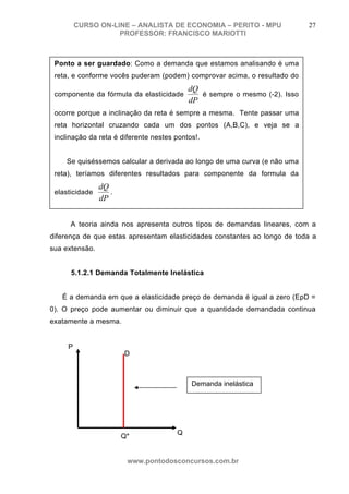 CURSO ON-LINE – ANALISTA DE ECONOMIA – PERITO - MPU                27
                    PROFESSOR: FRANCISCO MARIOTTI



 Ponto a ser guardado: Como a demanda que estamos analisando é uma
 reta, e conforme vocês puderam (podem) comprovar acima, o resultado do
                                           dQ
 componente da fórmula da elasticidade        é sempre o mesmo (-2). Isso
                                           dP
 ocorre porque a inclinação da reta é sempre a mesma. Tente passar uma
 reta horizontal cruzando cada um dos pontos (A,B,C), e veja se a
 inclinação da reta é diferente nestes pontos!.


    Se quiséssemos calcular a derivada ao longo de uma curva (e não uma
 reta), teríamos diferentes resultados para componente da formula da
                dQ
 elasticidade      .
                dP


      A teoria ainda nos apresenta outros tipos de demandas lineares, com a
diferença de que estas apresentam elasticidades constantes ao longo de toda a
sua extensão.


      5.1.2.1 Demanda Totalmente Inelástica


   É a demanda em que a elasticidade preço de demanda é igual a zero (EpD =
0). O preço pode aumentar ou diminuir que a quantidade demandada continua
exatamente a mesma.


     P
                       D



                                            Demanda inelástica




                                       Q
                       Q*


                        www.pontodosconcursos.com.br
 
