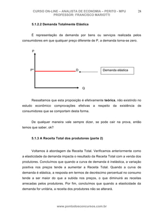 CURSO ON-LINE – ANALISTA DE ECONOMIA – PERITO - MPU                            28
                    PROFESSOR: FRANCISCO MARIOTTI

      5.1.2.2 Demanda Totalmente Elástica


      É representação da demanda por bens ou serviços realizada pelos
consumidores em que qualquer preço diferente de P, a demanda torna-se zero.


         P




     P*                                 D                     Demanda elástica




                                              Q


      Ressaltamos que esta proposição é efetivamente teórica, não existindo no
estudo       econômico   comprovações       efetivas   a   respeito   da   existência   de
consumidores que se comportam desta forma.


      De qualquer maneira vale sempre dizer, se pode cair na prova, então
temos que saber, ok?


      5.1.3 A Receita Total dos produtores (parte 2)



      Voltamos à abordagem da Receita Total. Verificamos anteriormente como
a elasticidade da demanda impacta o resultado da Receita Total com a venda dos
produtores. Concluímos que quando a curva de demanda é inelástica, a variação
positiva nos preços tende a aumentar a Receita Total. Quando a curva de
demanda é elástica, a resposta em termos de decréscimo percentual no consumo
tende a ser maior do que a subida nos preços, o que diminuirá as receitas
arrecadas pelos produtores. Por fim, concluímos que quando a elasticidade da
demanda for unitária, a receita dos produtores não se alterará.




                          www.pontodosconcursos.com.br
 