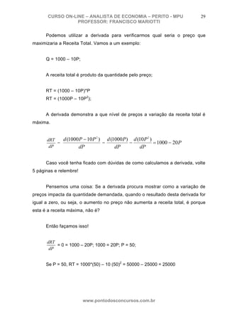 CURSO ON-LINE – ANALISTA DE ECONOMIA – PERITO - MPU                  29
                  PROFESSOR: FRANCISCO MARIOTTI

      Podemos utilizar a derivada para verificarmos qual seria o preço que
maximizaria a Receita Total. Vamos a um exemplo:


      Q = 1000 – 10P;


      A receita total é produto da quantidade pelo preço;


      RT = (1000 – 10P)*P
      RT = (1000P – 10P2);


      A derivada demonstra a que nível de preços a variação da receita total é
máxima.


      dRT   d (1000 P − 10 P ) d (1000 P ) d (10 P )
                              2                       2

          =                   =           −          = 1000 − 20 P
       dP          dP              dP         dP

      Caso você tenha ficado com dúvidas de como calculamos a derivada, volte
5 páginas e relembre!


      Pensemos uma coisa: Se a derivada procura mostrar como a variação de
preços impacta da quantidade demandada, quando o resultado desta derivada for
igual a zero, ou seja, o aumento no preço não aumenta a receita total, é porque
esta é a receita máxima, não é?


      Então façamos isso!


      dRT
          = 0 = 1000 – 20P; 1000 = 20P; P = 50;
       dP


      Se P = 50, RT = 1000*(50) – 10 (50)2 = 50000 – 25000 = 25000




                        www.pontodosconcursos.com.br
 