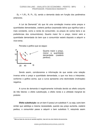 CURSO ON-LINE – ANALISTA DE ECONOMIA – PERITO - MPU                        3
                       PROFESSOR: FRANCISCO MARIOTTI

         DX = f (PX, R, PY, G), sendo a demanda dada em função dos parâmetros
anteriores.


           A Lei da Demanda1 diz que há uma correlação inversa entre preços e
quantidades demandadas, coeteris paribus (expressão latina que significa tudo o
mais constante, como a renda do consumidor, os preços de outros bens e as
preferências dos consumidores). Quanto maior for o preço, menor será a
quantidade demandada do bem que o consumidor estará disposto a adquirir e
vice-versa.

           Perceba o gráfico que se segue:

     P                                         Quanto maior o preço,
                                               menor a quantidade
    10        A                                demandada (coeteris
                                               paribus).
                    B
     5

           20     40           Q


           Sendo assim, corroboramos a informação de que existe uma relação
inversa entre o preço e quantidade demandada, o que nos leva a interpretar,
conforme o gráfico acima, que a curva apresenta uma declividade (inclinação)
negativa.


           A curva de demanda é negativamente inclinada devido ao efeito conjunto
de três fatores: o efeito substituição, o efeito renda e a utilidade marginal do
produto:



           Efeito substituição: se um bem X possui um substituto Y, ou seja, outro bem
similar que satisfaça a mesma necessidade, quando seu preço aumenta, coeteris
paribus, o consumidor passa a adquirir o bem substituto Y, reduzindo assim



1
    Não se trata de uma lei em sentido explícito, mas sim se uma máxima da economia.


                                   www.pontodosconcursos.com.br
 