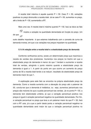 CURSO ON-LINE – ANALISTA DE ECONOMIA – PERITO - MPU                       30
                    PROFESSOR: FRANCISCO MARIOTTI

         A receita total máxima é aquela quando P = 50. Caso P > 50, variações
positivas no preço diminuirão a receita total. Já se caso P < 50, aumentos no preço,
até o limite de P = 50, aumentarão a RT.


         Mais uma vez: A receita total é máxima quando P = 50. Isso se deve ao fato

          dQ
               mostra a variação na quantidade demandada em função do preço. Um
de que
          dP
outro detalhe importante é que estamos trabalhando com o conceito de curva de
demanda inversa, em que o as variações nos preços impactam na quantidade.


         5.1.4 A relação entre a receita total e a elasticidade preço de demanda


         Conforme verificamos acima, existe um determinado preço que maximiza a
receita de vendas dos produtores. Aumentos nos preços no trecho em que a
elasticidade preço de demanda é menor do que 1 tendem a aumentar a receita
total de vendas, atingindo o ponto máximo quando a elasticidade preço da
demanda é igual a 1. A partir do ponto em que ocorre um aumento do preço
acima de 50 a receita total tende a se reduzir, resultado da elasticidade preço de
demanda maior do que 1.


         A explicação para este fato se encontra na própria elasticidade preço da
demanda. Como a receita aumenta com a elevação do preço até o patamar de
50, conclui-se que a demanda é inelástica, ou seja, aumentos percentuais nos
preços são maiores do que a queda percentual nas vendas. Já no ponto P = 50, a
demanda tem elasticidade unitária, já que a variação percentual positiva nos
preços é igual à variação percentual negativa na quantidade demandada. Por fim,
a variação percentual no preço que leve a um patamar maior do que P = 50, fará
com a RT caia, já a que a partir deste ponto a variação percentual negativa na
quantidade demandada será maior do que a variação percentual positiva no
preço.




                          www.pontodosconcursos.com.br
 