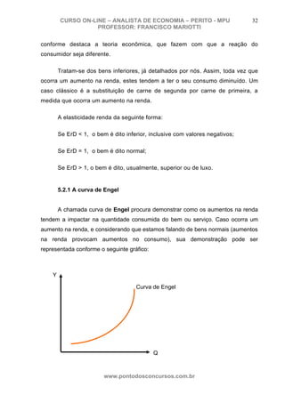CURSO ON-LINE – ANALISTA DE ECONOMIA – PERITO - MPU                   32
                   PROFESSOR: FRANCISCO MARIOTTI

conforme destaca a teoria econômica, que fazem com que a reação do
consumidor seja diferente.

        Tratam-se dos bens inferiores, já detalhados por nós. Assim, toda vez que
ocorra um aumento na renda, estes tendem a ter o seu consumo diminuído. Um
caso clássico é a substituição de carne de segunda por carne de primeira, a
medida que ocorra um aumento na renda.

        A elasticidade renda da seguinte forma:

        Se ErD < 1, o bem é dito inferior, inclusive com valores negativos;

        Se ErD = 1, o bem é dito normal;

        Se ErD > 1, o bem é dito, usualmente, superior ou de luxo.


        5.2.1 A curva de Engel


        A chamada curva de Engel procura demonstrar como os aumentos na renda
tendem a impactar na quantidade consumida do bem ou serviço. Caso ocorra um
aumento na renda, e considerando que estamos falando de bens normais (aumentos
na renda provocam aumentos no consumo), sua demonstração pode ser
representada conforme o seguinte gráfico:



    Y

                                     Curva de Engel




                                            Q



                         www.pontodosconcursos.com.br
 