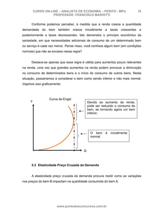 CURSO ON-LINE – ANALISTA DE ECONOMIA – PERITO - MPU                         33
                    PROFESSOR: FRANCISCO MARIOTTI

      Conforme podemos perceber, à medida que a renda cresce a quantidade
demandada     do   bem   também     cresce   inicialmente   a   taxas   crescentes   e
posteriormente a taxas decrescentes. Isto demonstra o princípio econômico da
saciedade, em que necessidades adicionais de consumo de um determinado bem
ou serviço é cada vez menor. Pense nisso, você conhece algum bem (em condições
normais) que não se encaixe nessa regra?


      Destaca-se apenas que essa regra é válida para aumentos pouco relevantes
na renda, uma vez que grandes aumentos na renda podem provocar a diminuição
no consumo de determinados bens e o início do consumo de outros bens. Nesta
situação, passaríamos a considerar o bem como sendo inferior e não mais normal.
Vejamos isso graficamente:



                   Curva de Engel
     Y                                           Devido ao aumento da renda,
                                                 pode ser reduzido o consumo do
                                                 bem, se tornando agora um bem
                                                 inferior.




                                                  O bem     é   inicialmente
                                                  normal.



                                             Q



      5.3 Elasticidade Preço Cruzada da Demanda


      A elasticidade preço cruzada da demanda procura medir como as variações
nos preços do bem B impactam na quantidade consumida do bem A.




                         www.pontodosconcursos.com.br
 