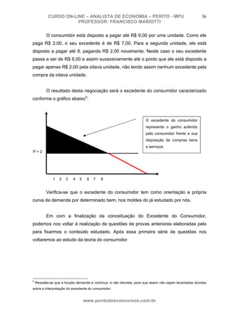 CURSO ON-LINE – ANALISTA DE ECONOMIA – PERITO - MPU                                           36
                      PROFESSOR: FRANCISCO MARIOTTI

          O consumidor está disposto a pagar até R$ 9,00 por uma unidade. Como ele
paga R$ 2,00, o seu excedente é de R$ 7,00. Para a segunda unidade, ele está
disposto a pagar até 8, pagando R$ 2,00 novamente. Neste caso o seu excedente
passa a ser de R$ 6,00 e assim sucessivamente até o ponto que ele está disposto a
pagar apenas R$ 2,00 pela oitava unidade, não tendo assim nenhum excedente pela
compra da oitava unidade.


          O resultado desta negociação será o excedente do consumidor caracterizado
conforme o gráfico abaixo5:



                                                                       O excedente do consumidor
                                                                       representa o ganho auferido
                                                                       pelo consumidor frente a sua
                                                                       disposição de compras bens
                                                                       e serviços.
P=2




              1   2   3    4   5    6   7   8


          Verifica-se que o excedente do consumidor tem como orientação a própria
curva de demanda por determinado bem, nos moldes do já estudado por nós.


          Em com a finalização da conceituação do Excedente do Consumidor,
podemos nos voltar à realização de questões de provas anteriores elaboradas pelo
para fixarmos o conteúdo estudado. Após essa primeira série de questões nos
voltaremos ao estudo da teoria do consumidor.




5
    Ressalta-se que a função demanda é contínua, e não discreta, para que assim não sejam levantadas dúvidas
sobre a interpretação do excedente do consumidor.


                                   www.pontodosconcursos.com.br
 