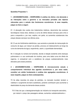 CURSO ON-LINE – ANALISTA DE ECONOMIA – PERITO - MPU                   37
                  PROFESSOR: FRANCISCO MARIOTTI

Questões Propostas 1:


1 - (ECONOMISTA/ANA – CESPE/2006) A análise da oferta e da demanda e
as interações entre o governo e os mercados privados são tópicos
relevantes para o estudo dos fenômenos econômicos. A esse respeito,
julgue os itens a seguir.


61. A elevação dos custos dos tratamentos médicos, decorrente dos avanços
tecnológicos nessa área, desloca a curva de oferta desses serviços para cima e
para a esquerda e, por isso, explica, em parte, os aumentos substanciais dos
preços desses serviços nos últimos anos.


62. O uso de hidrômetros eletrônicos, que aumenta a precisão da mensuração do
consumo de água, por reduzir as perdas, provoca um deslocamento ao longo da
curva de demanda de água, expandindo, assim, a quantidade demandada.


64. A redução no número de fumantes, devido à relação existente entre doenças
pulmonares e o uso continuado de nicotina, para uma dada curva de oferta de
cigarros, é compatível com a existência de preços substancialmente mais
elevados para esses produtos.


2 – (ECONOMISTA/ANA – CESPE/2006) A microeconomia estuda o
comportamento individual dos agentes econômicos e, por essa razão,
constitui um sólido fundamento à análise dos agregados econômicos. A
esse respeito, julgue os itens subseqüentes.


73 As altas recentes do preço do petróleo, no mercado mundial, tendem a
viabilizar o surgimento de bens substitutos, portanto contribuem para aumentar a
elasticidade do preço da demanda desse produto.


 75 O fato de que a desregulamentação da indústria do transporte aeroviário,
   por reduzir o preço das passagens aéreas, aumentou substancialmente o
                                  número de

                       www.pontodosconcursos.com.br
 