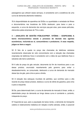 CURSO ON-LINE – ANALISTA DE ECONOMIA – PERITO - MPU                       38
                   PROFESSOR: FRANCISCO MARIOTTI

passageiros que utilizam esses serviços, é consistente com a existência de uma
curva de demanda altamente inelástica.


76 A disponibilidade de aparelhos de DVDs e a quantidade e variedade de filmes
e documentários nas locadoras de DVDs deslocam, para baixo e para a
esquerda, a curva de demanda dos serviços pay-per-view, para essas películas,
oferecidos pelas empresas de TVs a cabo.


3 – (ANALISTA DE GESTÃO PÚBLICA/PREF. VITÓRIA – CESPE/2008) A
teoria microeconômica estuda o processo de decisão dos agentes
econômicos, incluindo-se aí, consumidores e produtores. A esse respeito,
julgue os itens a seguir.


52 O fato de a queda no preço das chamadas de telefones celulares
recentemente observada ter sido concomitante com a redução das chamadas
originadas de telefones fixos é consistente com a idéia de que telefones fixos e
celulares são bens substitutos.


54 A alta do preço do gás veicular, decorrente do fim de incentivos para o uso
desse   produto,     anunciado    recentemente   pelo   governo   para   evitar   o
desabastecimento, se consumada, deslocará a curva de demanda de mercado
desse tipo de gás, para cima e para a direita.


55 A redução dos estoques mundiais de petróleo, que contribui para a alta
recente do preço desse produto, desloca a curva de oferta de gasolina, para cima
e para a esquerda.


56 Se, para determinado bem, a curva de demanda de mercado é linear, então, a
elasticidade preço da demanda ao longo dessa curva é constante e, portanto,
independe do preço.


57 Supondo-se que, para a população de baixa renda, a demanda de transporte
coletivo é relativamente inelástica em relação à tarifa cobrada, então, é possível

                         www.pontodosconcursos.com.br
 
