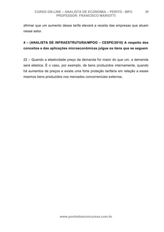CURSO ON-LINE – ANALISTA DE ECONOMIA – PERITO - MPU                 39
                  PROFESSOR: FRANCISCO MARIOTTI

afirmar que um aumento dessa tarifa elevará a receita das empresas que atuam
nesse setor.


4 – (ANALISTA DE INFRAESTRUTURA/MPOG – CESPE/2010) A respeito dos
conceitos e das aplicações microeconômicas julgue os itens que se seguem


22 – Quando a elasticidade preço da demanda for maior do que um, a demanda
será elástica. É o caso, por exemplo, de bens produzidos internamente, quando
há aumentos de preços e existe uma forte proteção tarifária em relação a esses
mesmos bens produzidos nos mercados concorrenciais externos.




                      www.pontodosconcursos.com.br
 