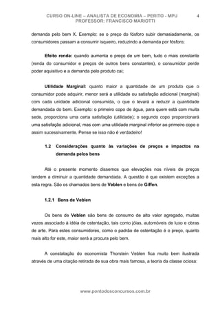 CURSO ON-LINE – ANALISTA DE ECONOMIA – PERITO - MPU                        4
                  PROFESSOR: FRANCISCO MARIOTTI

demanda pelo bem X. Exemplo: se o preço do fósforo subir demasiadamente, os
consumidores passam a consumir isqueiro, reduzindo a demanda por fósforo;


      Efeito renda: quando aumenta o preço de um bem, tudo o mais constante
(renda do consumidor e preços de outros bens constantes), o consumidor perde
poder aquisitivo e a demanda pelo produto cai;


      Utilidade Marginal: quanto maior a quantidade de um produto que o
consumidor pode adquirir, menor será a utilidade ou satisfação adicional (marginal)
com cada unidade adicional consumida, o que o levará a reduzir a quantidade
demandada do bem. Exemplo: o primeiro copo de água, para quem está com muita
sede, proporciona uma certa satisfação (utilidade); o segundo copo proporcionará
uma satisfação adicional, mas com uma utilidade marginal inferior ao primeiro copo e
assim sucessivamente. Pense se isso não é verdadeiro!


      1.2   Considerações quanto às variações de preços e impactos na
            demanda pelos bens


      Até o presente momento dissemos que elevações nos níveis de preços
tendem a diminuir a quantidade demandada. A questão é que existem exceções a
esta regra. São os chamados bens de Veblen e bens de Giffen.


      1.2.1 Bens de Veblen


      Os bens de Veblen são bens de consumo de alto valor agregado, muitas
vezes associado à idéia de ostentação, tais como jóias, automóveis de luxo e obras
de arte. Para estes consumidores, como o padrão de ostentação é o preço, quanto
mais alto for este, maior será a procura pelo bem.


      A constatação do economista Thorstein Veblen fica muito bem ilustrada
através de uma citação retirada de sua obra mais famosa, a teoria da classe ociosa:




                        www.pontodosconcursos.com.br
 