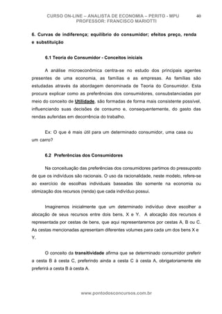 CURSO ON-LINE – ANALISTA DE ECONOMIA – PERITO - MPU                      40
                  PROFESSOR: FRANCISCO MARIOTTI

6. Curvas de indiferença; equilíbrio do consumidor; efeitos preço, renda
e substituição


      6.1 Teoria do Consumidor - Conceitos iniciais

      A análise microeconômica centra-se no estudo dos principais agentes
presentes de uma economia, as famílias e as empresas. As famílias são
estudadas através da abordagem denominada de Teoria do Consumidor. Esta
procura explicar como as preferências dos consumidores, consubstanciadas por
meio do conceito de Utilidade, são formadas de forma mais consistente possível,
influenciando suas decisões de consumo e, consequentemente, do gasto das
rendas auferidas em decorrência do trabalho.


      Ex: O que é mais útil para um determinado consumidor, uma casa ou
um carro?


      6.2 Preferências dos Consumidores

      Na conceituação das preferências dos consumidores partimos do pressuposto
de que os indivíduos são racionais. O uso da racionalidade, neste modelo, refere-se
ao exercício de escolhas individuais baseadas tão somente na economia ou
otimização dos recursos (renda) que cada indivíduo possui.


      Imaginemos inicialmente que um determinado indivíduo deve escolher a
alocação de seus recursos entre dois bens, X e Y. A alocação dos recursos é
representada por cestas de bens, que aqui representaremos por cestas A, B ou C.
As cestas mencionadas apresentam diferentes volumes para cada um dos bens X e
Y.


      O conceito da transitividade afirma que se determinado consumidor preferir
a cesta B à cesta C, preferindo ainda a cesta C à cesta A, obrigatoriamente ele
preferirá a cesta B à cesta A.




                         www.pontodosconcursos.com.br
 