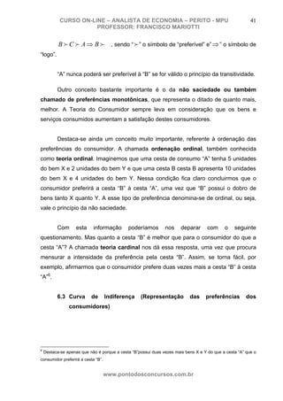 CURSO ON-LINE – ANALISTA DE ECONOMIA – PERITO - MPU                                           41
                      PROFESSOR: FRANCISCO MARIOTTI


           B f C f A ⇒ B f A , sendo “ f ” o símbolo de “preferível” e” ⇒ ” o símbolo de
“logo”.


          “A” nunca poderá ser preferível à “B” se for válido o princípio da transitividade.

          Outro conceito bastante importante é o da não saciedade ou também
chamado de preferências monotônicas, que representa o ditado de quanto mais,
melhor. A Teoria do Consumidor sempre leva em consideração que os bens e
serviços consumidos aumentam a satisfação destes consumidores.


          Destaca-se ainda um conceito muito importante, referente à ordenação das
preferências do consumidor. A chamada ordenação ordinal, também conhecida
como teoria ordinal. Imaginemos que uma cesta de consumo “A” tenha 5 unidades
do bem X e 2 unidades do bem Y e que uma cesta B cesta B apresenta 10 unidades
do bem X e 4 unidades do bem Y. Nessa condição fica claro concluirmos que o
consumidor preferirá a cesta “B” à cesta “A”, uma vez que “B” possui o dobro de
bens tanto X quanto Y. A esse tipo de preferência denomina-se de ordinal, ou seja,
vale o princípio da não saciedade.


          Com      esta     informação       poderíamos        nos     deparar      com     o    seguinte
questionamento. Mas quanto a cesta “B” é melhor que para o consumidor do que a
cesta “A”? A chamada teoria cardinal nos dá essa resposta, uma vez que procura
mensurar a intensidade da preferência pela cesta “B”. Assim, se torna fácil, por
exemplo, afirmarmos que o consumidor prefere duas vezes mais a cesta “B” à cesta
“A”6.


          6.3 Curva        de       Indiferença    (Representação          das     preferências        dos
                consumidores)




6
    Destaca-se apenas que não é porque a cesta “B”possui duas vezes mais bens X e Y do que a cesta “A” que o
consumidor preferirá a cesta “B”.


                                    www.pontodosconcursos.com.br
 