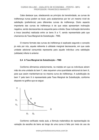 CURSO ON-LINE – ANALISTA DE ECONOMIA – PERITO - MPU                    43
                   PROFESSOR: FRANCISCO MARIOTTI

       Cabe destacar que, obedecendo ao princípio da transitividade, as curvas de
indiferença nunca podem se tocar, pois acabaríamos por ter um mesmo nível de
satisfação (preferência) para diferentes curvas de indiferença. Outro aspecto
importante das curvas de indiferença é de que estas apresentam inclinação
negativa, sendo decrescentes da esquerda para a direita. Essa inclinação demonstra
a troca (escolha) realizada entre os bens X e Y, sendo representada pelo que
chamamos de Taxa Marginal de Substituição - TMS.


       O mesmo formato das curvas de indiferença é explicado segundo o conceito
já visto por nós, aquele referente à utilidade marginal decrescente, em que cada
unidade adicional consumida representa para aquele indivíduo uma satisfação
(utilidade) inferior à anterior.


       6.4 A Taxa Marginal de Substituição – TMS


       Conforme afirmamos anteriormente, na medida em que os indivíduos abrem
mão de uma unidade do bem Y, eles requerem uma quantidade adicional do bem X,
para que assim mantenham-se na mesma curva de indiferença. A substituição do
bem Y pelo bem X é representada pela Taxa Marginal de Substituição, conforme
disposto no gráfico que se segue:


  Y




                    A
 Y1
                         B
 Y2

                                         X

               X1       X2


       Conforme verificado nesta aula, a fórmula matemática de representação da
variação da escolha de bens ao longo de uma curva é feito por meio do uso da


                             www.pontodosconcursos.com.br
 