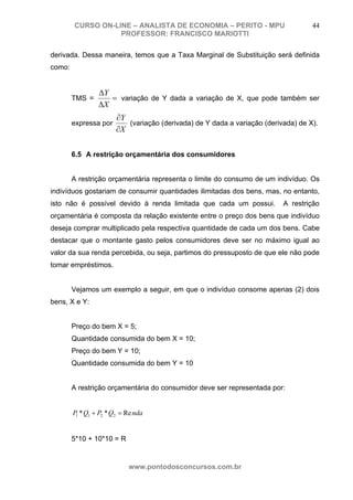 CURSO ON-LINE – ANALISTA DE ECONOMIA – PERITO - MPU                         44
                   PROFESSOR: FRANCISCO MARIOTTI

derivada. Dessa maneira, temos que a Taxa Marginal de Substituição será definida
como:


                 ΔY
        TMS =       = variação de Y dada a variação de X, que pode também ser
                 ΔX
                        ∂Y
        expressa por       (variação (derivada) de Y dada a variação (derivada) de X).
                        ∂X

        6.5 A restrição orçamentária dos consumidores


        A restrição orçamentária representa o limite do consumo de um indivíduo. Os
indivíduos gostariam de consumir quantidades ilimitadas dos bens, mas, no entanto,
isto não é possível devido à renda limitada que cada um possui.            A restrição
orçamentária é composta da relação existente entre o preço dos bens que indivíduo
deseja comprar multiplicado pela respectiva quantidade de cada um dos bens. Cabe
destacar que o montante gasto pelos consumidores deve ser no máximo igual ao
valor da sua renda percebida, ou seja, partimos do pressuposto de que ele não pode
tomar empréstimos.


        Vejamos um exemplo a seguir, em que o indivíduo consome apenas (2) dois
bens, X e Y:


        Preço do bem X = 5;
        Quantidade consumida do bem X = 10;
        Preço do bem Y = 10;
        Quantidade consumida do bem Y = 10


        A restrição orçamentária do consumidor deve ser representada por:


        P1 * Q1 + P2 * Q2 = Re nda


        5*10 + 10*10 = R


                            www.pontodosconcursos.com.br
 