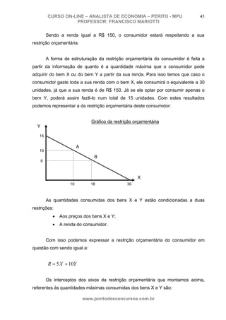 CURSO ON-LINE – ANALISTA DE ECONOMIA – PERITO - MPU                   45
                     PROFESSOR: FRANCISCO MARIOTTI

          Sendo a renda igual a R$ 150, o consumidor estará respeitando a sua
restrição orçamentária.


          A forma de estruturação da restrição orçamentária do consumidor é feita a
partir da informação de quanto é a quantidade máxima que o consumidor pode
adquirir do bem X ou do bem Y a partir da sua renda. Para isso temos que caso o
consumidor gaste toda a sua renda com o bem X, ele consumirá o equivalente a 30
unidades, já que a sua renda é de R$ 150. Já se ele optar por consumir apenas o
bem Y, poderá assim fazê-lo num total de 15 unidades. Com estes resultados
podemos representar a da restrição orçamentária deste consumidor:


                                 Gráfico da restrição orçamentária
  Y

   15

                          A
   10
                                  B
      6



                                                       X
                     10          18               30



          As quantidades consumidas dos bens X e Y estão condicionadas a duas
restrições:
             •   Aos preços dos bens X e Y;
             •   A renda do consumidor.


          Com isso podemos expressar a restrição orçamentária do consumidor em
questão com sendo igual a:


          R = 5 X + 10Y

          Os interceptos dos eixos da restrição orçamentária que montamos acima,
referentes às quantidades máximas consumidas dos bens X e Y são:

                              www.pontodosconcursos.com.br
 