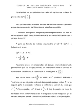 CURSO ON-LINE – ANALISTA DE ECONOMIA – PERITO - MPU                      47
                   PROFESSOR: FRANCISCO MARIOTTI

       Perceba ainda que o coeficiente angular nada mais mede do que a relação de

                     ⎛ PX   ⎞
preços entre X e Y; ⎜
                    ⎜       ⎟;
                            ⎟
                     ⎝ PY   ⎠


       Para que não reste dúvida deste resultado, experimente calcular o coeficiente
angular da reta nos pontos A e B do gráfico da restrição orçamentária.


       O calculo da inclinação da restrição orçamentária pode ser feito por meio do
uso da derivada. Sendo assim, qual seria a variação da quantidade do bem Y dado a
variação do bem X?


       A partir da fórmula da restrição orçamentária R = PX * X + PY * Y , e

Isolando-se Y, temos:


        PY * Y = R − PX * X
            R PX
       Y=     −   *X
            PY PY


       Novamente levando em consideração o fato de que a ferramenta da derivada
procura medir qual é a variação (impacto) em uma variável diante da variação de
                                                                 ⎛ ∂Y ⎞
outra variável, calculamos qual a derivada de Y em relação à X . ⎜    ⎟.
                                                                 ⎝ ∂X ⎠
                                    R
       Veja que se derivarmos ∂ (      ) em relação à ∂X o resultado será igual a
                                    PY
“zero”, uma vez que não existe nesta parte da expressão qualquer variável X . Já na
segunda parte da expressão, verifica-se a existência da variável X , sendo que
     PX                                 P
∂(      * X ) em relação à ∂X é igual à X . O sinal de negativo na frente do
     PY                                 PY
resultado é devido primeiramente ao fato de este já está disposto na equação que foi
derivada e segundo por que a restrição orçamentária apresenta inclinação negativa.




                            www.pontodosconcursos.com.br
 